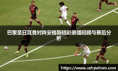 巴黎圣日耳曼对阵安格斯精彩录播回顾与赛后分析